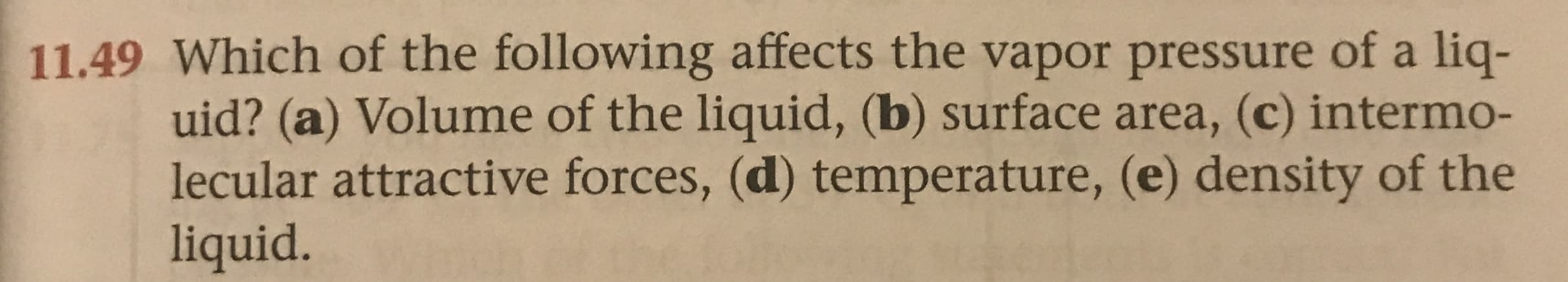 11.49 Which of the following affects the vapor pressure of a liq-
uid? (a) Volume of the liquid, (b) surface area, (c) intermo-
lecular attractive forces, (d) temperature, (e) density of the
liquid.
