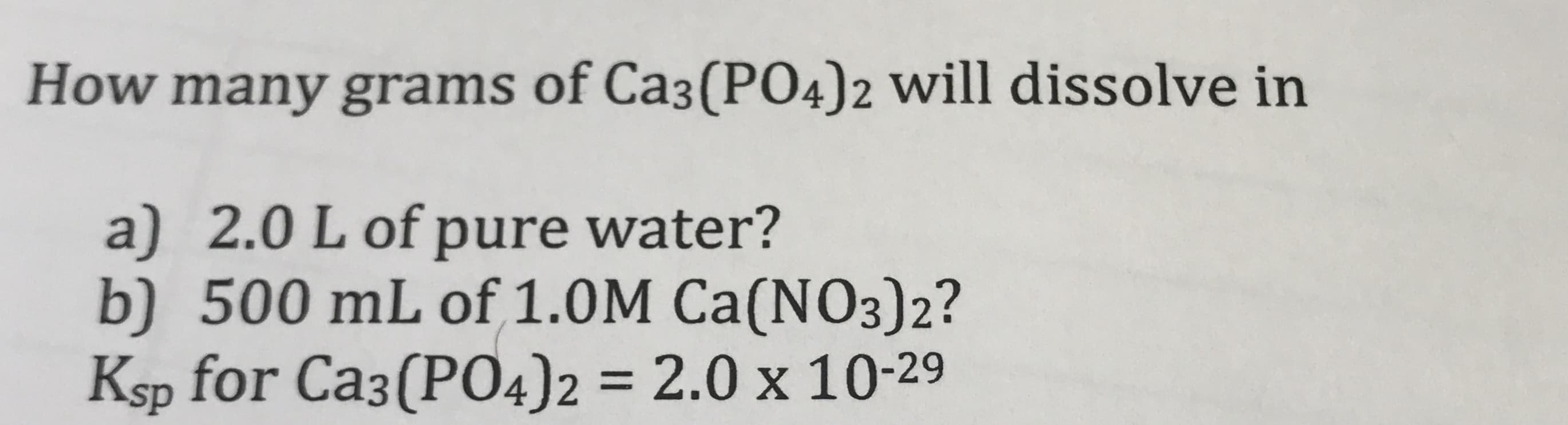 How many grams of Ca3(P04)2 will dissolve in
a) 2.0 L of pure water?
b) 500 mL of 1.0M Ca(NO3)2?
Ksp for Ca3(PO4)2
= 2.0 x 10-29
