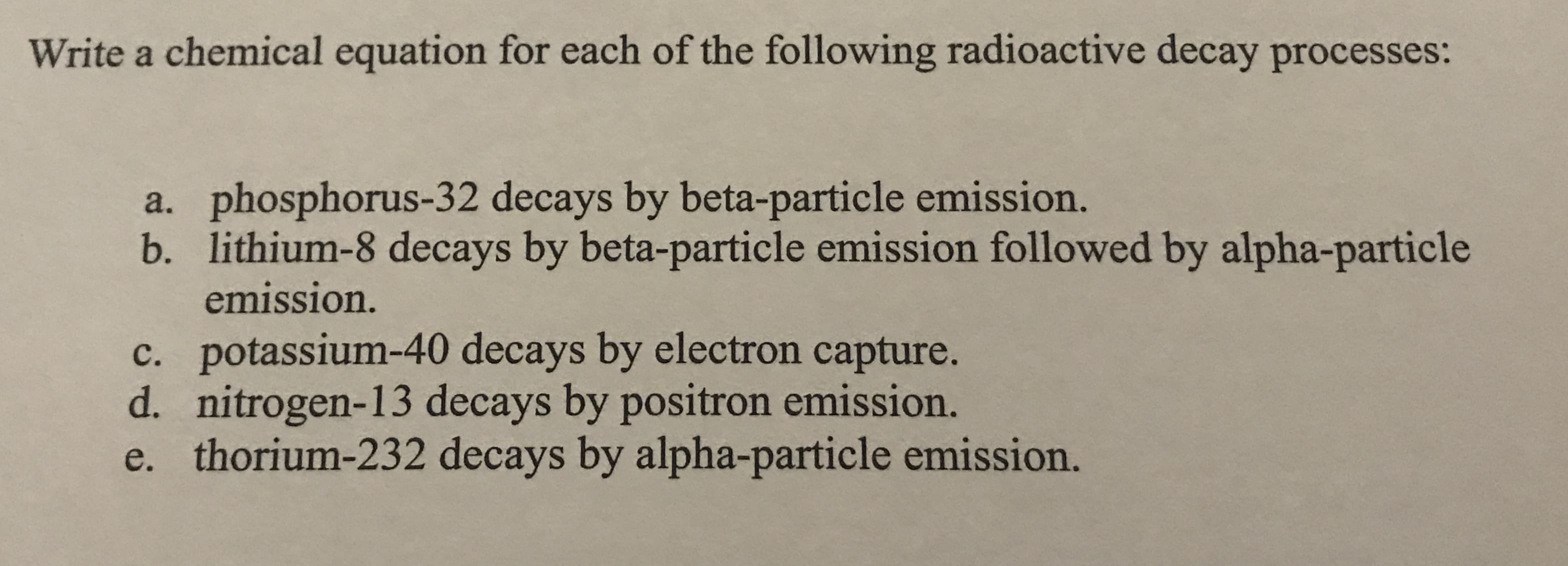 Write a chemical equation for each of the following radioactive decay processes:
a. phosphorus-32 decays by beta-particle emission.
b. lithium-8 decays by beta-particle emission followed by alpha-particle
emission.
c. potassium-40 decays by electron capture.
d. nitrogen-13 decays by positron emission.
e. thorium-232 decays by alpha-particle emission.
