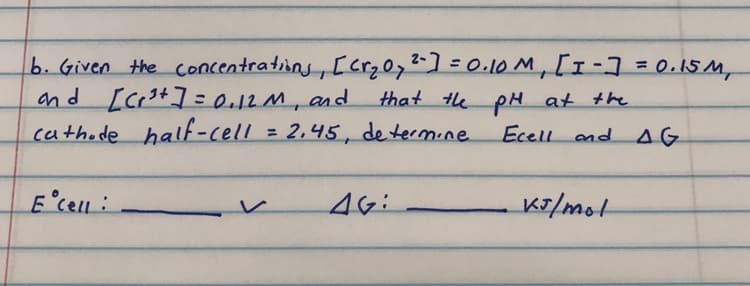 b. Given the concentratins, [crz0,-]=0.10 M, [1-7= 0.15M,
and [crs+]=e12M, and
cathode half-cell = 2,45, de termine
that te pH at the
Ecell and AG
%3D
E'cell:
K7/mot
