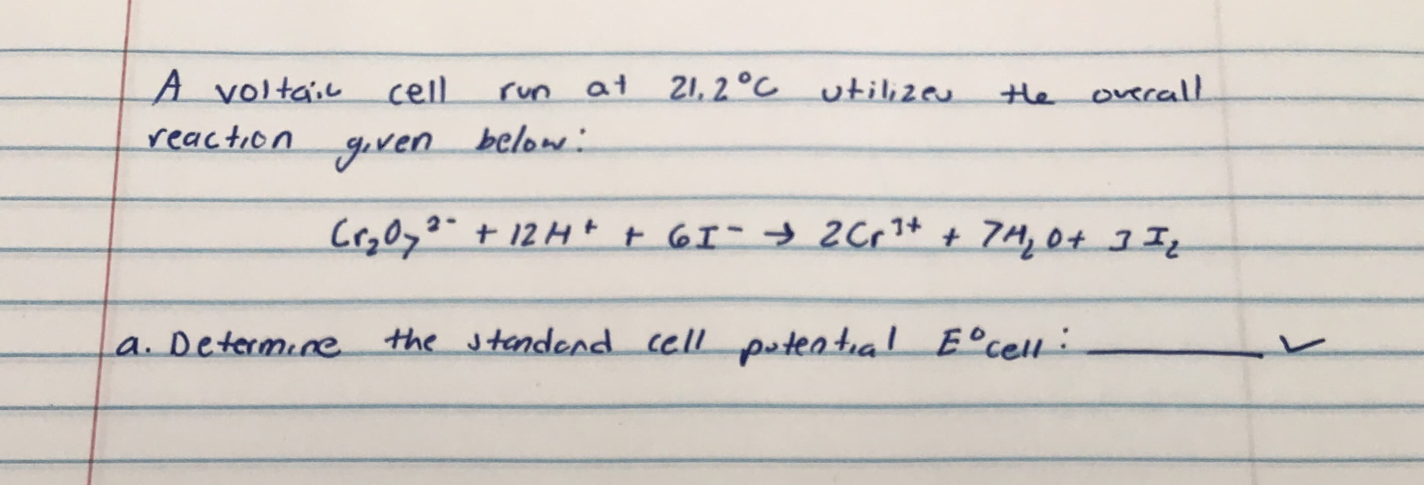 A voltail cell
21, 2 °C utill;zeu
run
at
the overalL
reaction
goven.
below:
Cr3Oyo"+12H+ t 6I- → 2C,1+ + 7H, 0+ I
a. Determine
the standend cell putential E°cell:
