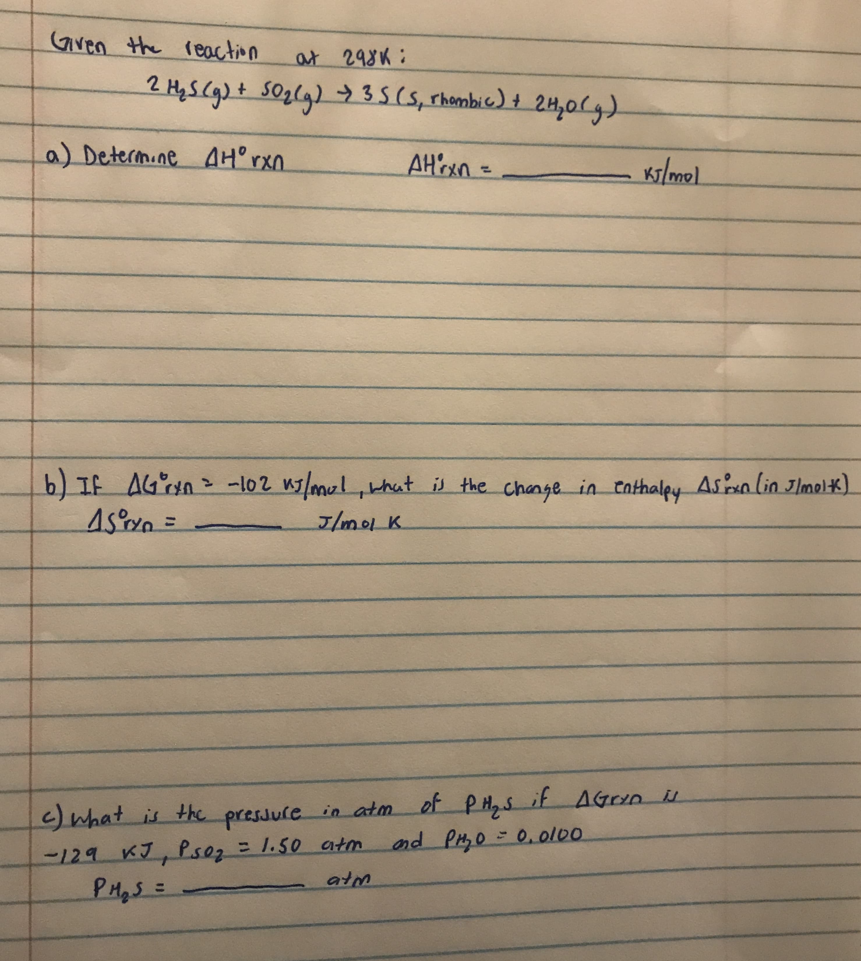 Gven the reaction
at 298K:
2 HyS Cg)t SOzlg) 35(5, rhombic) + 2H,0(g)
a) Determine AH°rxn
AH'oxn=
Ky/mol
%3D
b) If AGn= -102 n7/mul,that is the change in eathaley Asan lin Jlmolk)
45oxn3=
J/molK
%3D
pressule in atm of PH,s it AGrn i
and PH,0 - 0. ol00
<)what is the
-129 KJ, Psoz = 1.50 atm
PHqS=
%3D
atm
%3D
