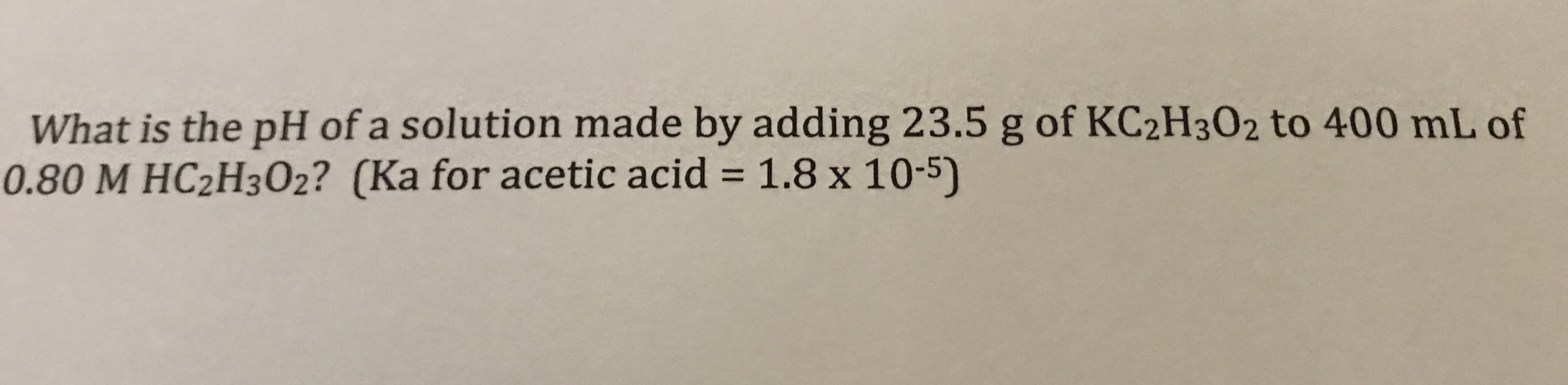 What is the pH of a solution made by adding 23.5 g of KC2H302 to 400 mL of
0.80 M HC2H302? (Ka for acetic acid = 1.8 x 10-5)
%3D
