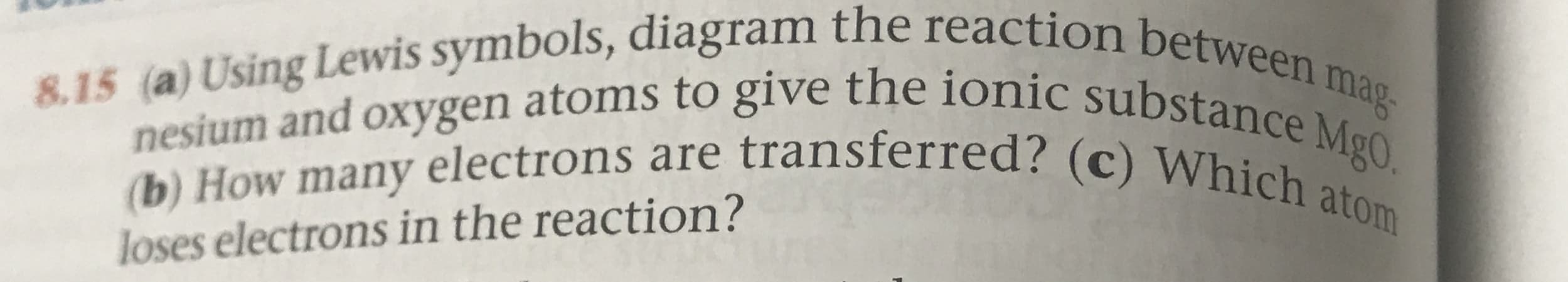 8.15 (a) Using Lewis symbols, diagram the reaction between mag
nesium and oxygen atoms to give the ionic substance MgO.
(b) How many electrons are transferred? (c) Which atom
loses electrons in the reaction?
