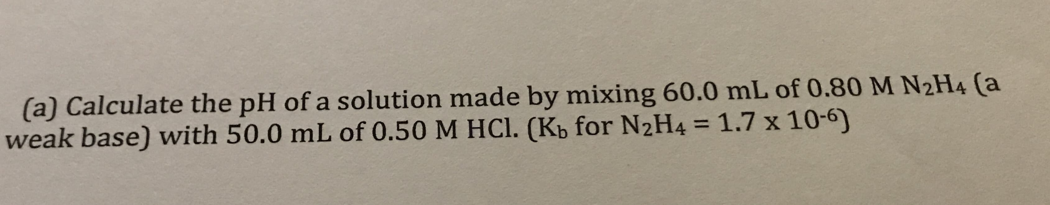 (a) Calculate the pH of a solution made by mixing 60.0 mL of 0.80 M N2H4 (a
weak base) with 50.0 mL of 0.50 M HCI. (Kb for N2H4 = 1.7 x 10-
%3D
