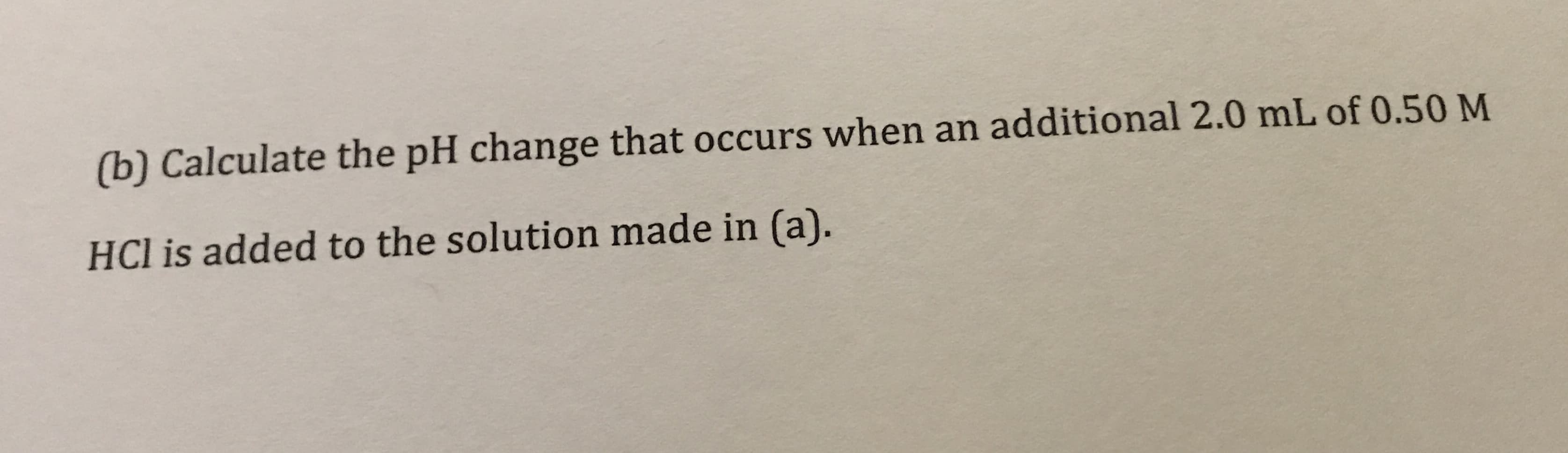 (b) Calculate the pH change that occurs when an additional 2.0 mL of 0.50 M
HCl is added to the solution made in (a).
