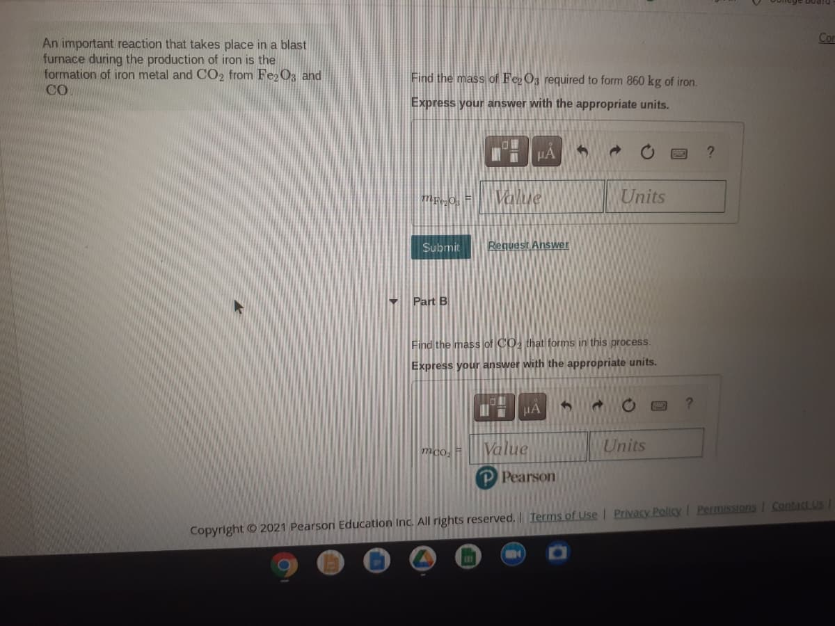 Cor
An important reaction that takes place in a blast
furnace during the production of iron is the
formation of iron metal and CO2 from Fe2 O3 and
CO
Find the mass of Fe O3 required to form 860 kg of iron.
Express your answer with the appropriate units.
HA
Value
Units
Submit
Request Answer
Part B
Find the mass of CO, that forms in this process.
Express your answer with the appropriate units.
HA
mco. =
Value
Units
P Pearson
Copyright © 2021 Pearson Education Inc. All rights reserved. Terms of Use | Privacy Policy I Permissions I Contact US
