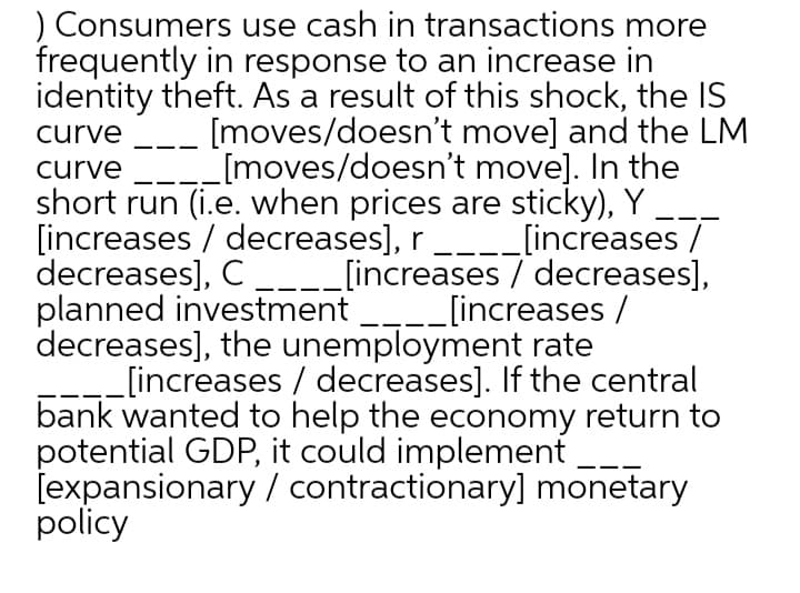 ) Consumers use cash in transactions more
frequently in response to an increase in
identity theft. As a result of this shock, the IS
[moves/doesn't move] and the LM
[moves/doesn't move]. In the
curve
curve
short run (i.e. when prices are sticky), Y.
[increases / decreases], r_--[increases /
decreases], C_--_[increases / decreases],
planned investment
decreases], the unemployment rate
[increases / decreases]. If the central
bank wanted to help the economy return to
potential GDP, it could implement
[expansionary / contractionary] monetary
policy
[increases /
