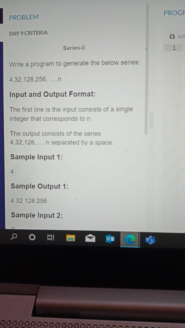 PROGR
PROBLEM
DAY 9 CRITERIA
a SAV
Series-Il
1
Write a program to generate the below series:
4,32,128,256, ....n
Input and Output Format:
The first line is the input consists of a single
integer that corresponds to n.
The output consists of the series
4,32,128,.n separated by a space.
...
Sample Input 1:
4.
Sample Output 1:
4 32 128 256
Sample Input 2:
