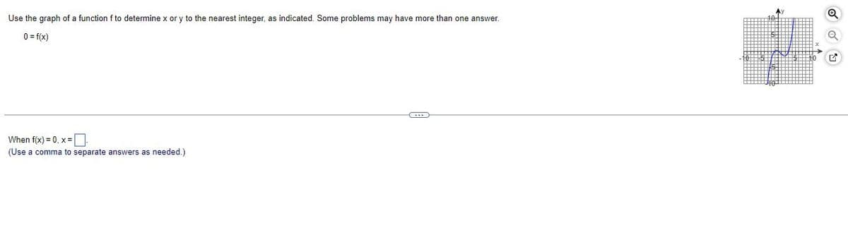 Use the graph of a function f to determine x or y to the nearest integer, as indicated. Some problems may have more than one answer.
0= f(x)
When f(x)=0, x=₁
(Use a comma to separate answers as needed.)