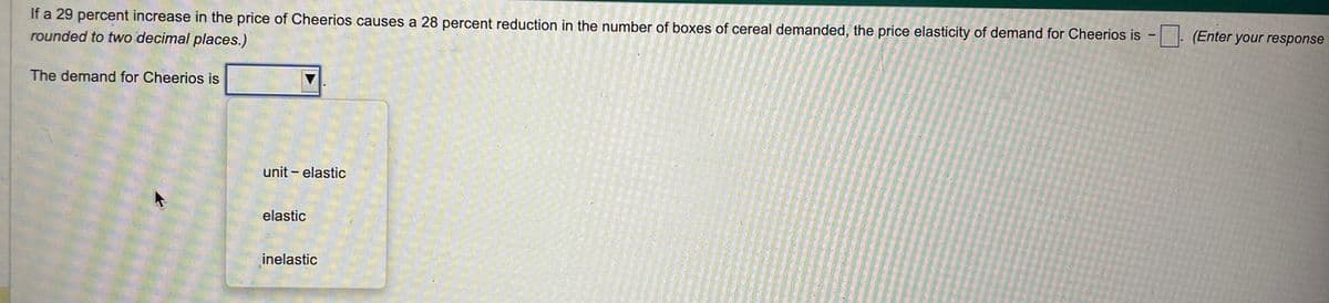 If a 29 percent increase in the price of Cheerios causes a 28 percent reduction in the number of boxes of cereal demanded, the price elasticity of demand for Cheerios is. (Enter your response
rounded to two decimal places.)
The demand for Cheerios is
unit - elastic
elastic
inelastic