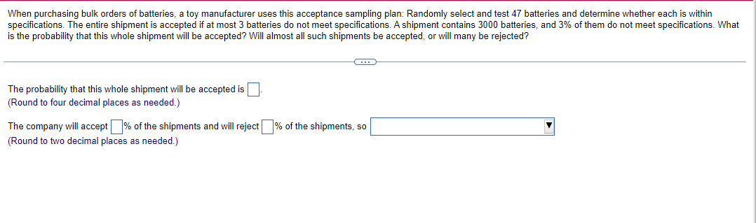 When purchasing bulk orders of batteries, a toy manufacturer uses this acceptance sampling plan: Randomly select and test 47 batteries and determine whether each is within
specifications. The entire shipment is accepted if at most 3 batteries do not meet specifications. A shipment contains 3000 batteries, and 3% of them do not meet specifications. What
is the probability that this whole shipment will be accepted? Will almost all such shipments be accepted, or will many be rejected?
The probability that this whole shipment will be accepted is
(Round to four decimal places as needed.)
The company will accept % of the shipments and will reject % of the shipments, so
(Round to two decimal places as needed.)