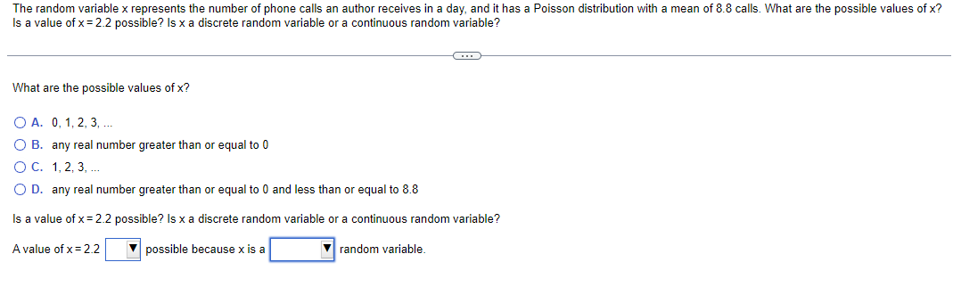 The random variable x represents the number of phone calls an author receives in a day, and it has a Poisson distribution with a mean of 8.8 calls. What are the possible values of x?
Is a value of x= 2.2 possible? Is x a discrete random variable or a continuous random variable?
What are the possible values of x?
C
O A. 0, 1, 2, 3, ...
O B. any real number greater than or equal to 0
O C. 1, 2, 3, ...
O D. any real number greater than or equal to 0 and less than or equal to 8.8
Is a value of x = 2.2 possible? Is x a discrete random variable or a continuous random variable?
A value of x = 2.2
possible because x is a
random variable.