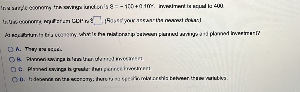 In a simple economy, the savings function is S= 100+ 0.10Y. Investment is equal to 400.
In this economy, equilibrium GDP is $
(Round your answer the nearest dollar.)
At equilibrium in this economy, what is the relationship between planned savings and planned investment?
A. They are equal.
B. Planned savings is less than planned investment.
C. Planned savings is greater than planned investment.
D. It depends on the economy; there is no specific relationship between these variables.