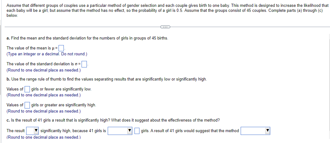 Assume that different groups of couples use a particular method of gender selection and each couple gives birth to one baby. This method is designed to increase the likelihood that
each baby will be a girl, but assume that the method has no effect, so the probability of a girl is 0.5. Assume that the groups consist of 45 couples. Complete parts (a) through (c)
below.
a. Find the mean and the standard deviation for the numbers of girls in groups of 45 births.
The value of the mean is μ =
(Type an integer or a decimal. Do not round.)
The value of the standard deviation is o =
(Round to one decimal place as needed.)
b. Use the range rule of thumb to find the values separating results that are significantly low or significantly high.
Values of girls or fewer are significantly low.
(Round to one decimal place as needed.)
C
Values of
(Round to one decimal place as needed.)
c. Is the result of 41 girls a result that is significantly high? What does it suggest about the effectiveness of the method?
▼ girls. A result of 41 girls would suggest that the method
girls or greater are significantly high.
The result
(Round to one decimal place as needed.)
significantly high, because 41 girls is