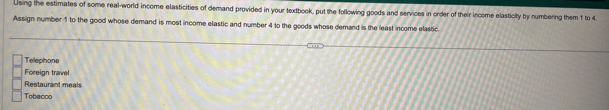 Using the estimates of some real-world income elasticities of demand provided in your textbook, put the following goods and services in order of their income elasticity by numbering them 1 to 4.
Assign number 1 to the good whose demand is most income elastic and number 4 to the goods whose demand is the least income elastic.
Telephone
Foreign travel
Restaurant meals
Tobacco