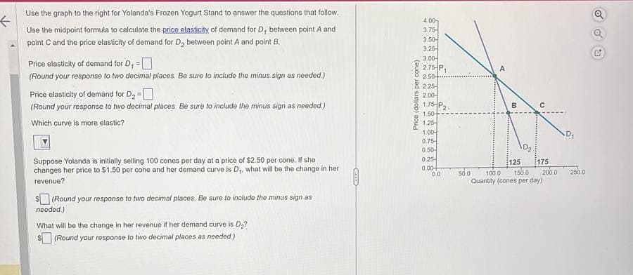 ←
Use the graph to the right for Yolanda's Frozen Yogurt Stand to answer the questions that follow.
Use the midpoint formula to calculate the price elasticity of demand for D, between point A and
point C and the price elasticity of demand for D₂ between point A and point B.
Price elasticity of demand for D, =
(Round your response to two decimal places. Be sure to include the minus sign as needed.)
Price elasticity of demand for D₂ =
(Round your response to two decimal places. Be sure to include the minus sign as needed.)
Which curve is more elastic?
Suppose Yolanda is initially selling 100 cones per day at a price of $2.50 per cone. If she
changes her price to $1.50 per cone and her demand curve is D,, what will be the change in her
revenue?
$(Round your response to two decimal places. Be sure to include the minus sign as
needed.)
What will be the change in her revenue if her demand curve is D₂?
$(Round your response to two decimal places as needed.)
per cone)
Price (dollars
4.00
3.75-
3.50-
3.25-
3.00-
2.75-P
2.50+
2.25
2.00
1.75 P2
1,50
1.25-
1.00-
0.75-
0.50-
0.25
0.00+
1
0.0
A
50.0
B
D₂
125 175
100.0 150.0 200.0
Quantity (cones per day)
250.0
C