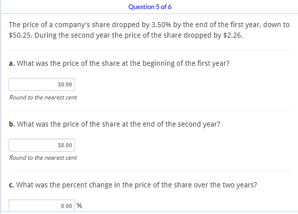 Question 5 of 6
The price of a company's share dropped by 3.50% by the end of the first year, down to
$50.25. During the second year the price of the share dropped by $2.26.
a. What was the price of the share at the beginning of the first year?
$0.00
Round to the nearest cent
b. What was the price of the share at the end of the second year?
$0.00
Round to the nearest cent
c. What was the percent change in the price of the share over the two years?
0.00 %