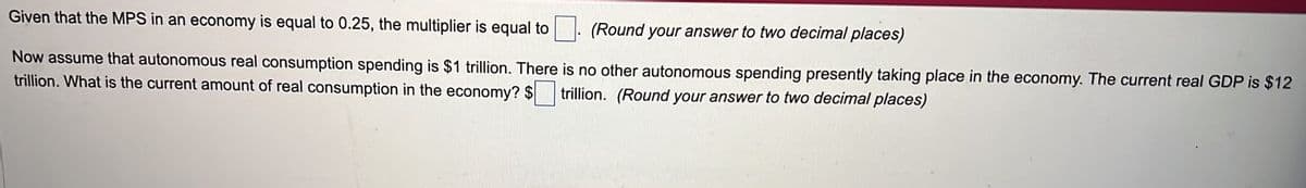 Given that the MPS in an economy is equal to 0.25, the multiplier is equal to
(Round your answer to two decimal places)
Now assume that autonomous real consumption spending is $1 trillion. There is no other autonomous spending presently taking place in the economy. The current real GDP is $12
trillion. What is the current amount of real consumption in the economy? $ trillion. (Round your answer to two decimal places)