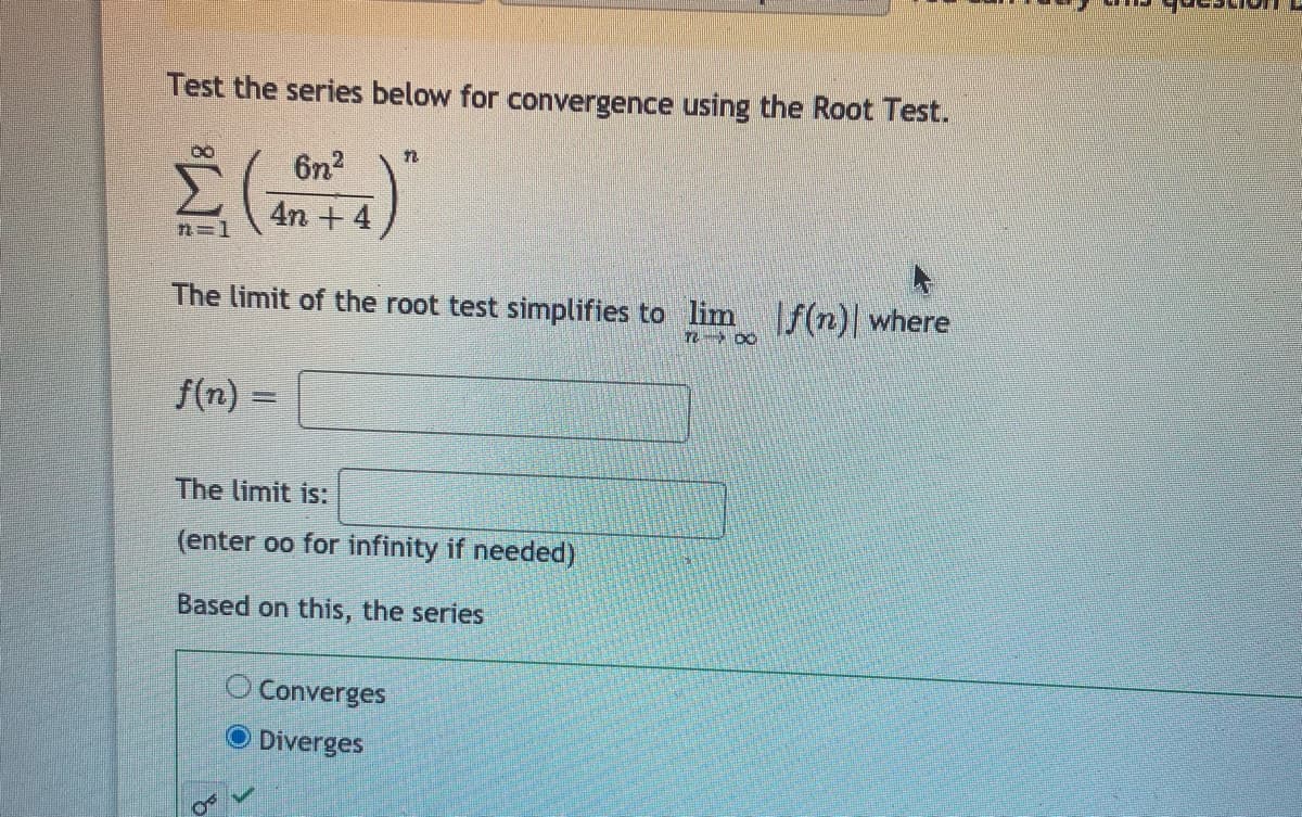 Test the series below for convergence using the Root Test.
6n2
4n + 4)
n=1
The limit of the root test simplifies to lim f(n) where
n 00
f(n) =
The limit is:
(enter oo for infinity if needed)
Based on this, the series
O Converges
O Diverges
