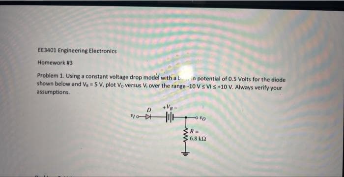 EE3401 Engineering Electronics
Homework #3
Problem 1. Using a constant voltage drop model with a b in potential of 0.5 Volts for the diode
shown below and V₁ = 5 V, plot Vo versus V, over the range -10 V S VI s +10 V. Always verify your
assumptions.
vo
till
VO
R=
16.8 ΚΩ