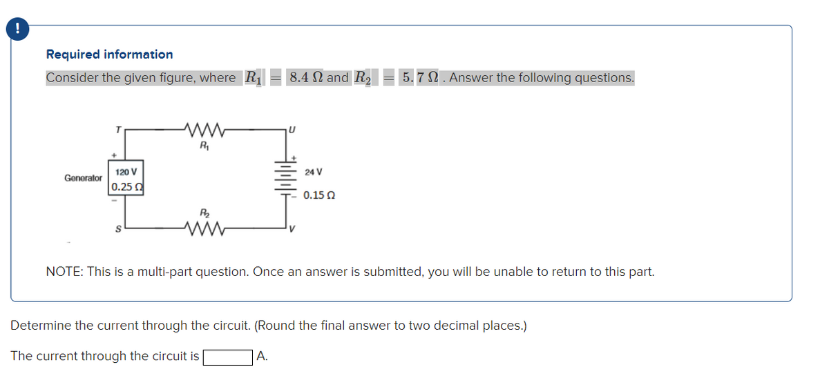 Required information
Consider the given figure, where R₁
Generator
120 V
0.25 0
R₁
P₂₂
8.4 and R₂
U
A.
24 V
0.15 Ω
5.7 2. Answer the following questions.
NOTE: This is a multi-part question. Once an answer is submitted, you will be unable to return to this part.
Determine the current through the circuit. (Round the final answer to two decimal places.)
The current through the circuit is