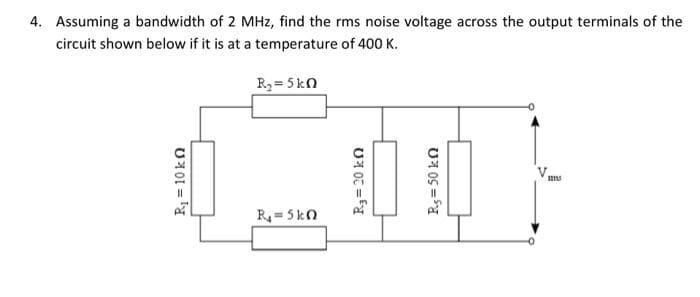 4. Assuming a bandwidth of 2 MHz, find the rms noise voltage across the output terminals of the
circuit shown below if it is at a temperature of 400 K.
R₂ = 5 kn
R₁=5kn
115