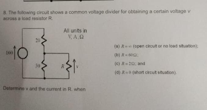 8. The following circuit shows a common voltage divider for obtaining a certain voltage v
across a load resistor R.
10
20
30
All units in
V,A,Q
R
Determine v and the current in R. when
(a) R=∞ (open circuit or no load situation);
(b) R = 602;
(c) R=212; and
(d) R=0 (short circuit situation).