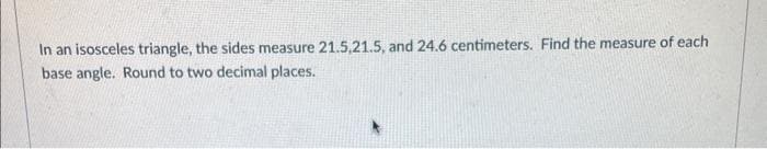 In an isosceles triangle, the sides measure 21.5,21.5, and 24.6 centimeters. Find the measure of each
base angle. Round to two decimal places.