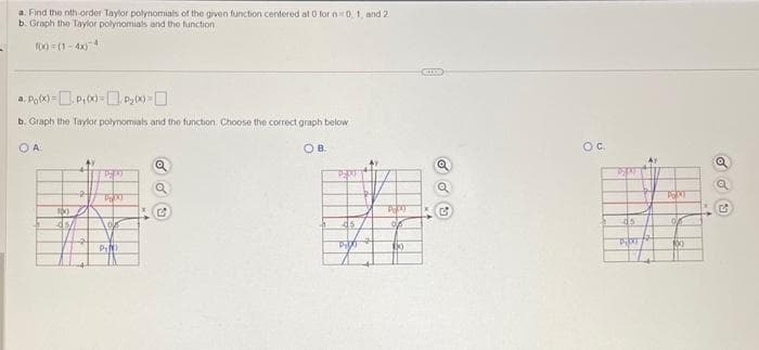 a. Find the nth-order Taylor polynomials of the given function centered at 0 for n 0, 1, and 2
b. Graph the Taylor polynomials and the function
f(x)=(1-4X)
a. Po(x) = P₁(x)= P₂0x)=
b. Graph the Taylor polynomials and the function Choose the correct graph below
OA.
OB.
100)
45/
24
PRAT
PRAT
10/
PIN
Q
KG
PERA
45
3.00
A
of
$0
D
Q
G
OC.
P
45
PIKT
PRXT
06
Xxx
G