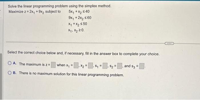 Solve the linear programming problem
Maximize z = 2x₁ + 9x2 subject to
using the simplex method.
5X+X, 540
9x₁ + 2x₂ ≤60
x₁ + x₂ ≤50
X₁, X₂ 20.
Select the correct choice below and, if necessary, fill in the answer box to complete your choice.
OA. The maximum is z =
B. There is no maximum solution for this linear programming problem.
when x₁ = ₁ X₂=₁ $₁=₁ $₂ =, and $3 =
www