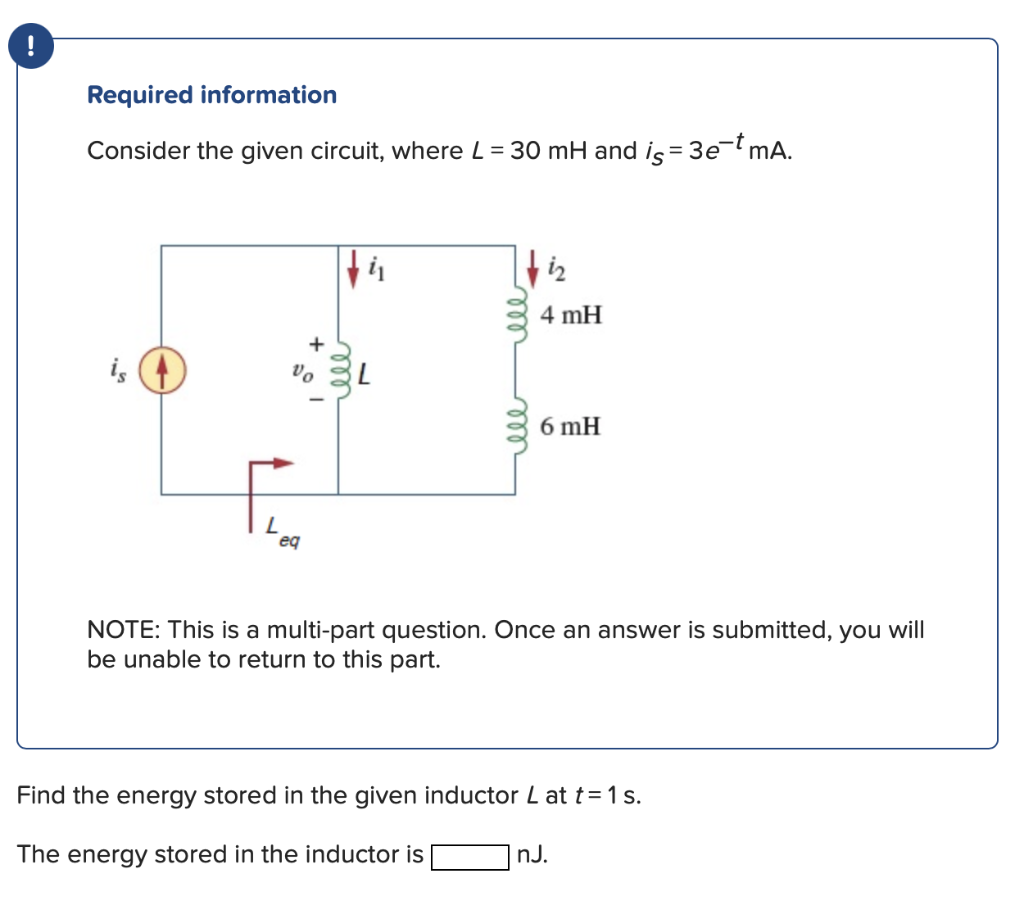 Required information
Consider the given circuit, where L = 30 mH and is = 3e-t mA.
is
ti
Vo L
eq
tiz
4 mH
6 mH
NOTE: This is a multi-part question. Once an answer is submitted, you will
be unable to return to this part.
Find the energy stored in the given inductor L at t = 1 s.
The energy stored in the inductor is
nJ.