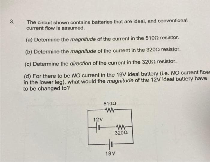 3.
The circuit shown contains batteries that are ideal, and conventional
current flow is assumed.
(a) Determine the magnitude of the current in the 5102 resistor.
(b) Determine the magnitude of the current in the 32002 resistor.
(c) Determine the direction of the current in the 32092 resistor.
(d) For there to be NO current in the 19V ideal battery (i.e. NO current flow
in the lower leg), what would the magnitude of the 12V ideal battery have
to be changed to?
12V
510Ω
www
Www
32002
19V