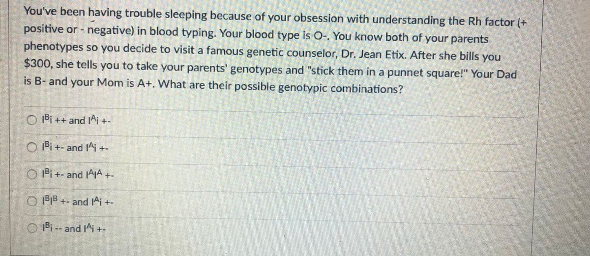 You've been having trouble sleeping because of your obsession with understanding the Rh factor (+
positive or - negative) in blood typing. Your blood type is O-. You know both of your parents
phenotypes so you decide to visit a famous genetic counselor, Dr. Jean Etix. After she bills you
$300, she tells you to take your parents' genotypes and "stick them in a punnet square!" Your Dad
is B- and your Mom is A+. What are their possible genotypic combinations?
O Pi++ and^i +-
Oi+- and Ai +-
O IPi+- and IAA+
+- and Ai+-
O Pi -- and IAi +-
