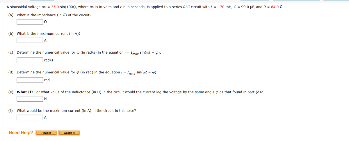 A sinusoidal voltage Av = 35.0 sin(100t), where Av is in volts and t is in seconds, is applied to a series RLC circuit with L = 170 mH, C = 99.0 μF, and R = 64.0 22.
(a) What is the impedance (in 2) of the circuit?
Q
(b) What is the maximum current (in A)?
A
(c) Determine the numerical value for w (in rad/s) in the equation i = Imax sin(wt - p).
rad/s
(d) Determine the numerical value for p (in rad) in the equation i = Imax sin(wt - p).
rad
(e) What If? For what value of the inductance (in H) in the circuit would the current lag the voltage by the same angle as that found in part (d)?
H
(f) What would be the maximum current (in A) in the circuit in this case?
A
Need Help?
Read It
Watch It