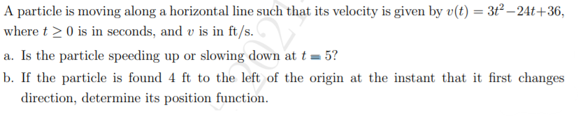 A particle is moving along a horizontal line such that its velocity is given by v(t) = 3ť² – 24t+36,
where t >0 is in seconds, and v is in ft/s.
a. Is the particle speeding up or slowing down at t = 5?
b. If the particle is found 4 ft to the left of the origin at the instant that it first changes
direction, determine its position function.
