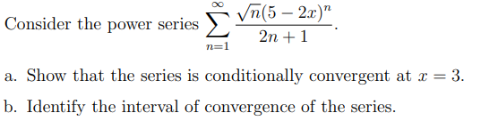 Vn(5 – 2x)"
Consider the power series
2n + 1
n=1
a. Show that the series is conditionally convergent at x = 3.
b. Identify the interval of convergence of the series.
