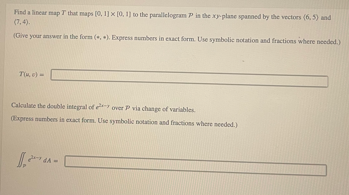 Find a linear map T that maps [0, 1] x [0, 1] to the parallelogram P in the xy-plane spanned by the vectors (6,5) and
(7,4).
(Give your answer in the form (*, *). Express numbers in exact form. Use symbolic notation and fractions where needed.)
T(u, v) =
Calculate the double integral of e²x-yover P via change of variables.
(Express numbers in exact form. Use symbolic notation and fractions where needed.)
1₂²²
2x-y dA =