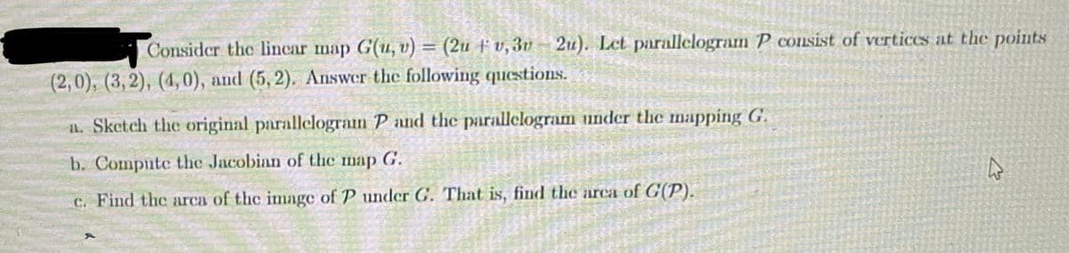 Consider the lincar map G(u, v) = (2u v, 3v 2u). Let parallelogram P consist of vertices at the points
†
(2,0), (3,2), (4,0), and (5,2). Answer the following questions.
a. Sketch the original parallelogram P and the parallelogram under the mapping G.
b. Compute the Jacobian of the map G.
c. Find the area of the image of P under G. That is, find the area of G(P).
4