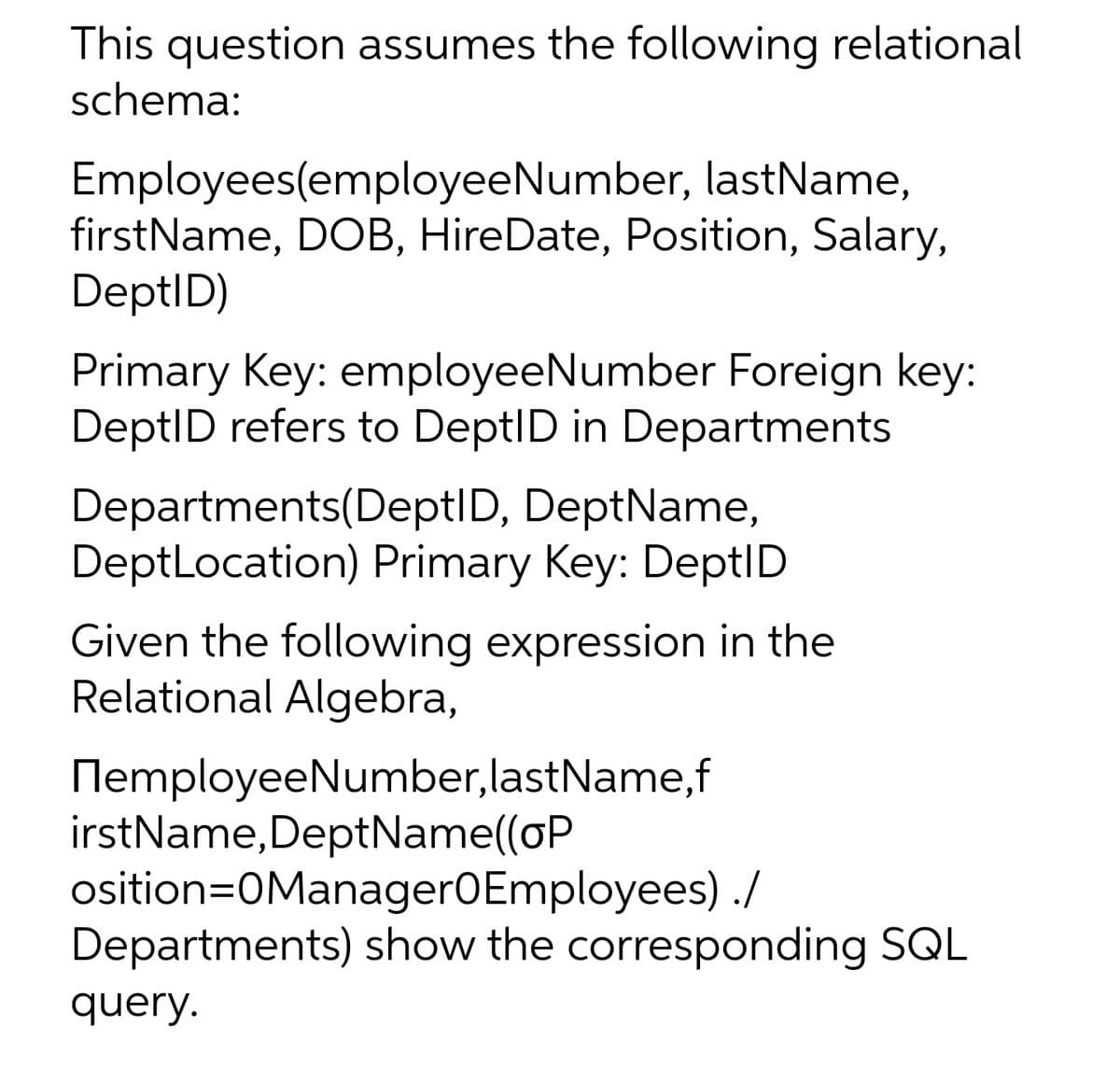 This question assumes the following relational
schema:
Employees(employeeNumber, lastName,
firstName, DOB, HireDate, Position, Salary,
DeptID)
Primary Key: employeeNumber Foreign key:
DeptID refers to DeptID in Departments
Departments(DeptID, DeptName,
DeptLocation) Primary Key: DeptID
Given the following expression in the
Relational Algebra,
NemployeeNumber,lastName,f
irstName,DeptName((oP
osition=0ManagerOEmployees) ./
Departments) show the corresponding SQL
query.
