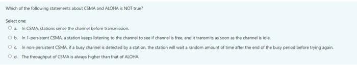 Which of the following statements about CSMA and ALOHA is NOT true?
Select one:
Oa In CSMA, stations sense the channel before transmission.
O b. In 1-persistent CSMA a station keeps listening to the channel to see if channel is free, and it transmits as soon as the channel is idle.
O. In non-persistent CSMA if a busy channel is detected by a station, the station will wait a random amount of time after the end of the busy period before trying again.
Od. The throughput of CSMA is always higher than that of ALOHA.
