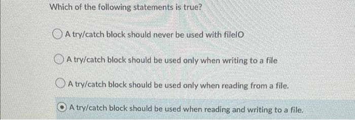 Which of the following statements is true?
OA try/catch block should never be used with filelO
O A try/catch block should be used only when writing to a file
A try/catch block should be used only when reading from a file.
A try/catch block should be used when reading and writing to a file.
