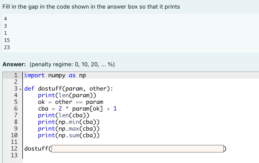 Fill in the gap in the code shown in the answer box so that it prints
4
1
15
23
Answer: (penalty regime: 0, 10, 20, ... %)
1 import numpy as np
3 , def dostuff(param, other):
print(len(param))
ok = other
cba = 2 * param[ok] + 1
print(len(cba))
print(np.min(cba))
print(np.max(cba))
print(np.sum(cba))
4
param
==
8
9.
10
11
12 dostuff(
13
