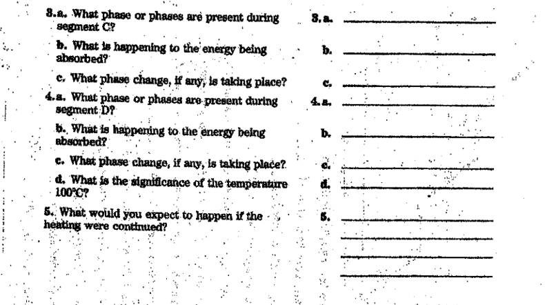 8.a. What phase or phases are present during
· segment C?
8. a.
b. What is happening to the energy being
absorbed?
b.
e. What phase change, If any, is taking place?
4.8. What phase or phases are present during
segment D?
b. What is happening to the energy being
absorbed?
C.
4.8.
b.
c. What phase change, if any, is taking place?.
d. What is the significance of the temperature
100 0?
5.. What would you expect to happen if the -
heating were continued?
