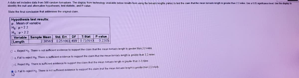 A data set includes data from 500 random tornadoes. The display from technology available below results from using the tomado lengths (miles) to test the claim that the mean tornado length is greater than 2.2 miles. Use a 0.05 significance level. Use the display to
identify the null and altemative hypotheses, test slatistic, and P-value.
State the final conclusion that addresses the original claim.
Hypothesis test results:
p: Mean of variable
Ho H= 2.2
HA p>2.2
Variable Sample Mean
Length
P-value
0.2305
Std. Er
DF
T-Stat
2.38563 0.251663 499 0.737613
O A. Reject Ho. There is not sufficient evidence to support the claim that the mean tomado length is greater than 22 miles
O B. Fail to reject Ho. There is sufficient evidence to support the claim that the mean tornado length is greater than 2.2 miles.
O C. Reject Hn. There is sufficient evidence to support the claim that the mean tomado length is greater than 2.2 miles
D. Fail to reject Hg. There is not sufficient evidence to support the claim that the mean tornado length is greater than 2.2 mies
