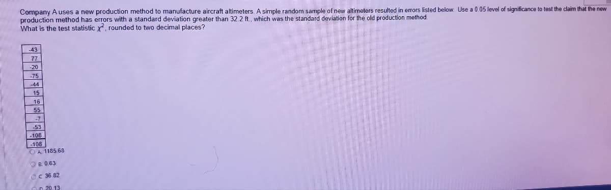 Company A uses a new production method to manufacture aircraft altimeters. A simple random sample of new altimeters resulted in errors listed below. Use a 0.05 level of significance to test the claim that the new
production method has errors with a standard deviation greater than 32.2 ft., which was the standard deviation for the old production method.
What is the test statistic y rounded to two decimal places?
43
77
-20
-75
-44
15
16
55
-53
-108
-108
O A. 1185.68
O B. 0.63
OC. 36.82
Ön 20.13
