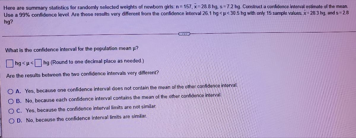 Here are summary statistics for randomly selected weights of newborn girls:n=157, x=28.8 hg, s=7.2 hg. Construct a confidence interval estimate of the mean.
Use a 99% confidence level. Are these results very different from the confidence interval 26.1 hg <u<30.5 hg with only 15 sample values, x= 28.3 hg, and s 2.8
hg?
What is the confidence interval for the population mean u?
|hg <p< hg (Round to one decimal place as needed.)
Are the results between the two confidence intervals very different?
O A. Yes, because one confidence interval does not contain the mean of the other confidence interval.
O B. No, because each confidence interval contains the mean of the other confidence interval.
O C. Yes, because the confidence interval limits are not similar.
O D. No, because the confidence interval limits are similar.
