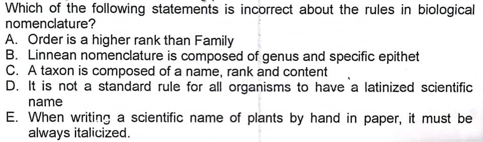 Which of the following statements is incorrect about the rules in biological
nomenclature?
A. Order is a higher rank than Family
B. Linnean nomenclature is composed of genus and specific epithet
C. A taxon is composed of a name, rank and content
D. It is not a standard rule for all organisms to have a latinized scientific
name
E. When writing a scientific name of plants by hand in paper, it must be
always italicized.
