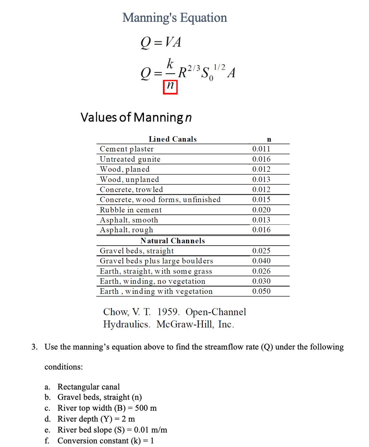 Manning's Equation
Q=VA
conditions:
Q R²/3S 1/2 A
==
Values of Manning n
Cement plaster
Untreated gunite
a. Rectangular canal
b.
n
Lined Canals
Wood, planed
Wood, unplaned
Concrete, trow led
Concrete, wood forms, unfinished
Rubble in cement
Asphalt, smooth
Asphalt, rough
Natural Channels
Gravel beds, straight
Gravel beds plus large boulders
Earth, straight, with some grass
Earth, winding, no vegetation
Earth, winding with vegetation
Gravel beds, straight (n)
c. River top width (B) = 500 m
d. River depth (Y) = 2 m
Chow, V. T. 1959. Open-Channel
Hydraulics. McGraw-Hill, Inc.
3. Use the manning's equation above to find the streamflow rate (Q) under the following
n
e. River bed slope (S) = 0.01 m/m
f. Conversion constant (k) = 1
0.011
0.016
0.012
0.013
0.012
0.015
0.020
0.013
0.016
0.025
0.040
0.026
0.030
0.050