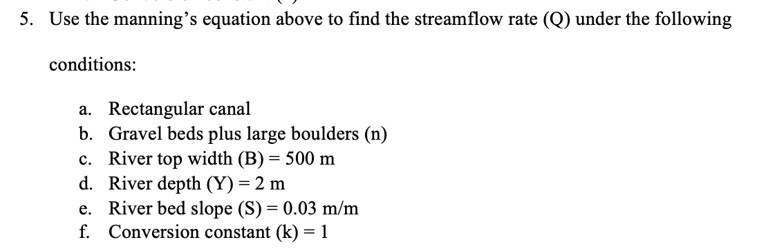 5. Use the manning's equation above to find the streamflow rate (Q) under the following
conditions:
a. Rectangular canal
b.
Gravel beds plus large boulders (n)
c. River top width (B) = 500 m
d. River depth (Y) = 2 m
e. River bed slope (S) = 0.03 m/m
f. Conversion constant (k) = 1